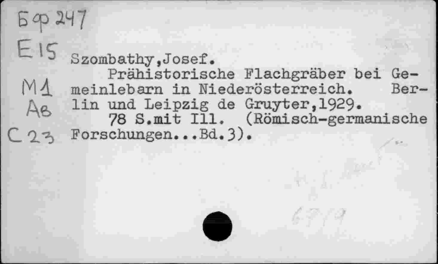 ﻿Б-р 247
EiS
N4. Аь
Szombathy,Josef.
Prähistorische Flachgräber bei Ge-meinlebarn in Niederösterreich. Berlin und Leipzig de Gruyter,1929.
78 S.mit Ill. (Römisch-germanische Forschungen...Bd.3).